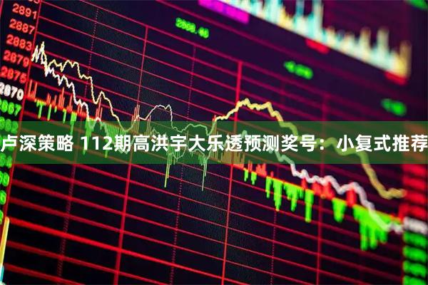 卢深策略 112期高洪宇大乐透预测奖号：小复式推荐