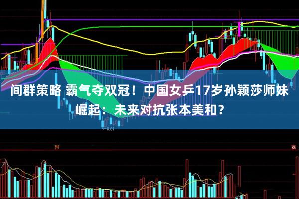 间群策略 霸气夺双冠！中国女乒17岁孙颖莎师妹崛起：未来对抗张本美和？