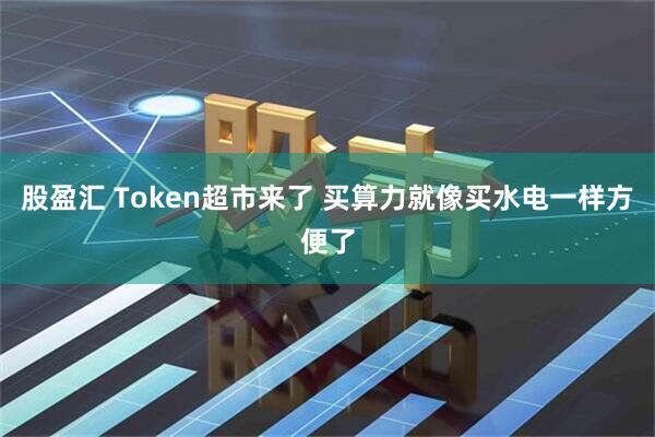 股盈汇 Token超市来了 买算力就像买水电一样方便了