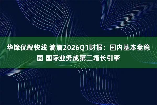 华锋优配快线 滴滴2026Q1财报：国内基本盘稳固 国际业务成第二增长引擎