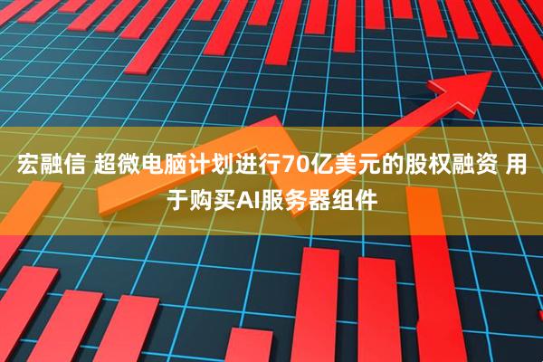 宏融信 超微电脑计划进行70亿美元的股权融资 用于购买AI服务器组件