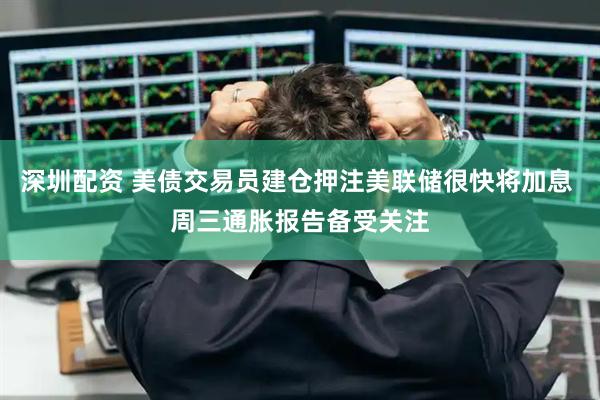深圳配资 美债交易员建仓押注美联储很快将加息 周三通胀报告备受关注