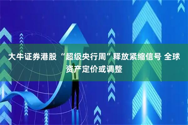 大牛证券港股 “超级央行周”释放紧缩信号 全球资产定价或调整