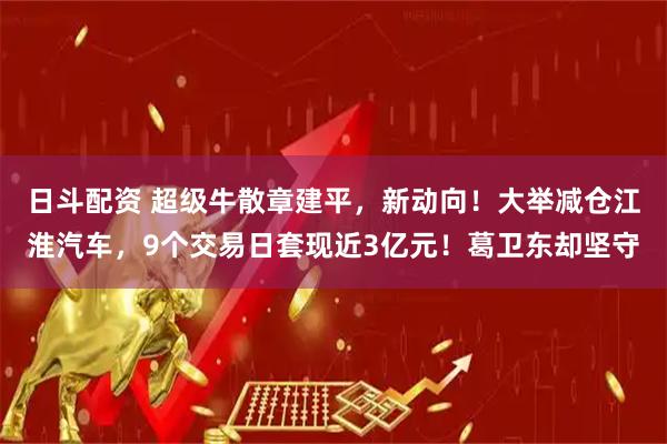 日斗配资 超级牛散章建平，新动向！大举减仓江淮汽车，9个交易日套现近3亿元！葛卫东却坚守