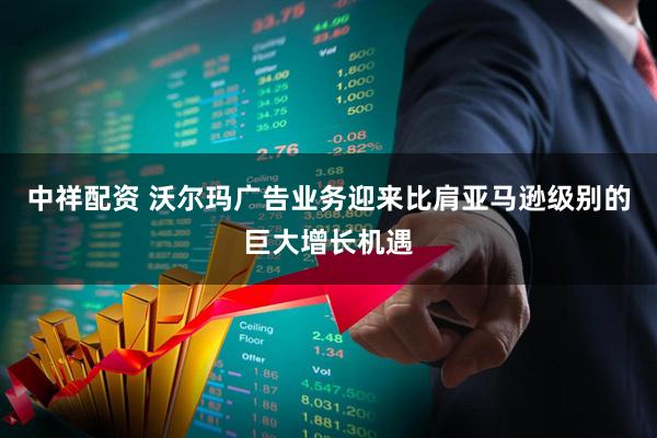 中祥配资 沃尔玛广告业务迎来比肩亚马逊级别的巨大增长机遇