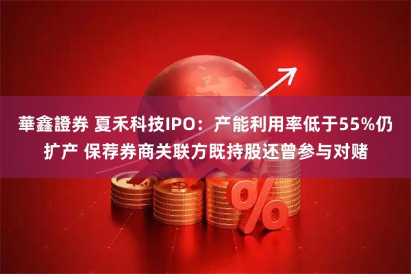 華鑫證券 夏禾科技IPO：产能利用率低于55%仍扩产 保荐券商关联方既持股还曾参与对赌
