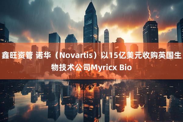 鑫旺资管 诺华（Novartis）以15亿美元收购英国生物技术公司Myricx Bio