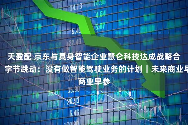 天盈配 京东与具身智能企业慧仑科技达成战略合作；字节跳动：没有做智能驾驶业务的计划｜未来商业早参