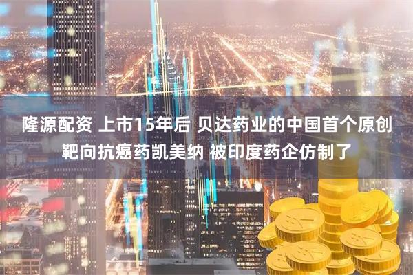 隆源配资 上市15年后 贝达药业的中国首个原创靶向抗癌药凯美纳 被印度药企仿制了