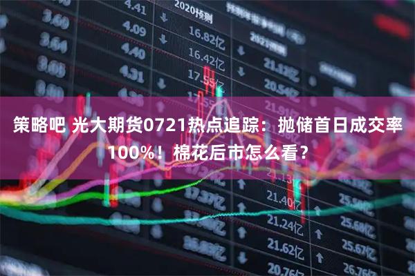 策略吧 光大期货0721热点追踪：抛储首日成交率100%！棉花后市怎么看？