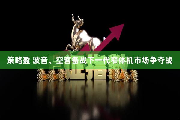 策略盈 波音、空客备战下一代窄体机市场争夺战