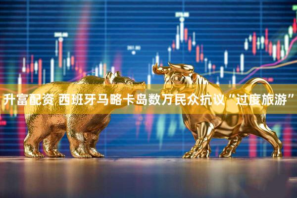 升富配资 西班牙马略卡岛数万民众抗议“过度旅游”
