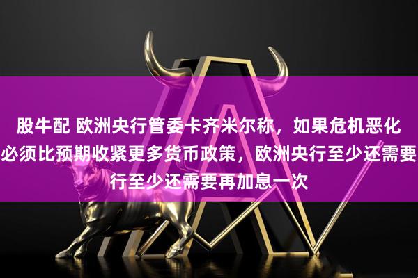 股牛配 欧洲央行管委卡齐米尔称，如果危机恶化，欧洲央行必须比预期收紧更多货币政策，欧洲央行至少还需要再加息一次
