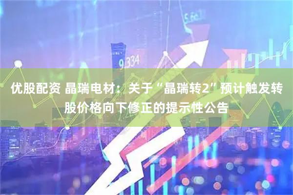 优股配资 晶瑞电材：关于“晶瑞转2”预计触发转股价格向下修正的提示性公告