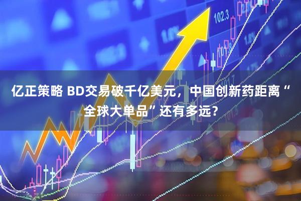 亿正策略 BD交易破千亿美元，中国创新药距离“全球大单品”还有多远？