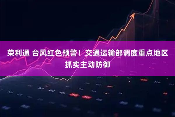 荣利通 台风红色预警！交通运输部调度重点地区抓实主动防御