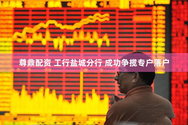 尊鼎配资 工行盐城分行 成功争揽专户落户