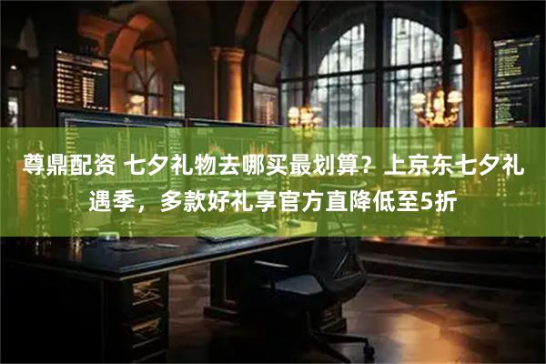 尊鼎配资 七夕礼物去哪买最划算？上京东七夕礼遇季，多款好礼享官方直降低至5折